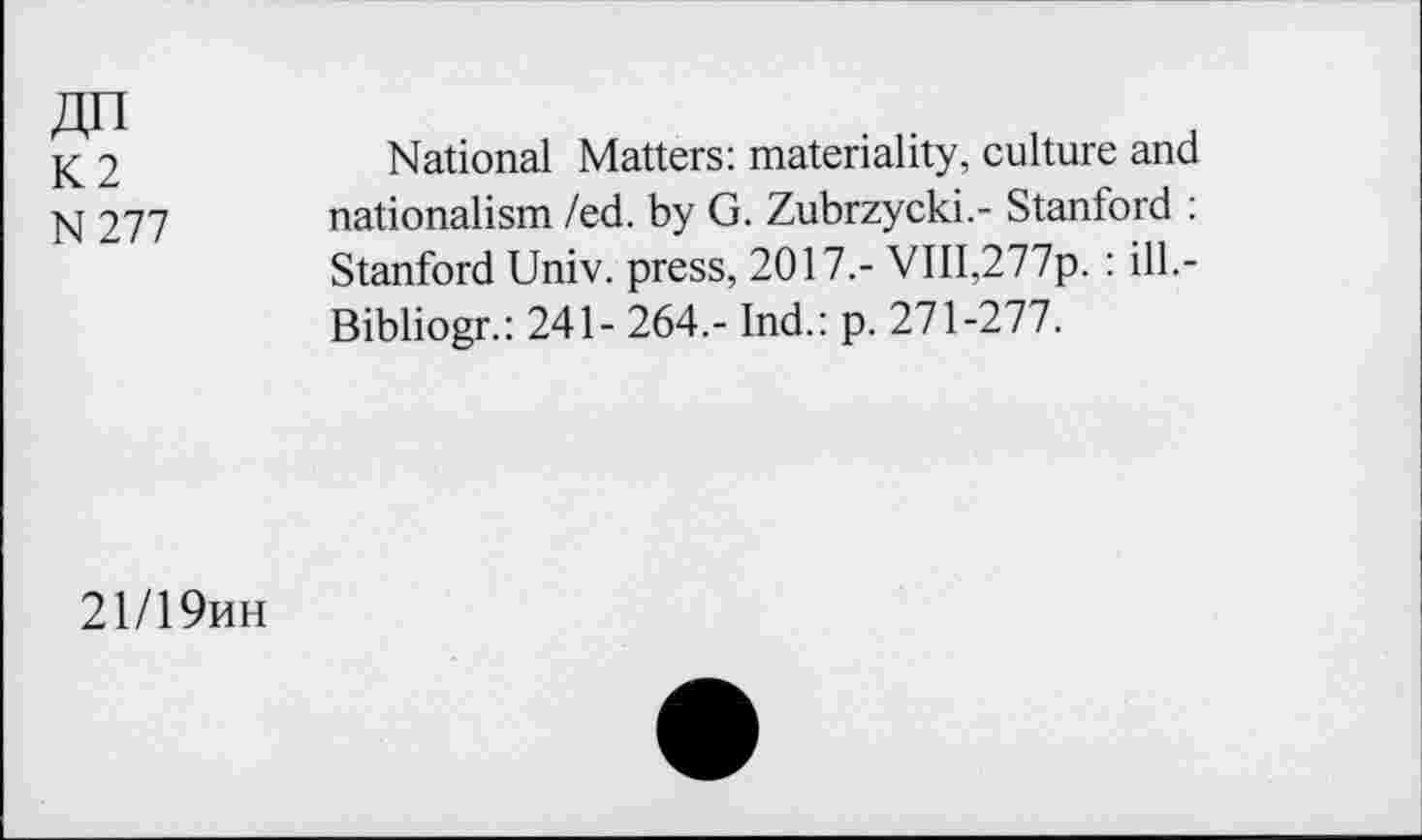 ﻿An
K2 N277
National Matters: materiality, culture and nationalism /ed. by G. Zubrzycki.- Stanford : Stanford Univ, press, 2017.- VIII,277p. : ill.-Bibliogr.: 241- 264,- Ind.: p. 271-277.
21/19mh